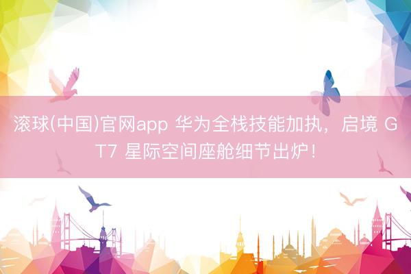 滚球(中国)官网app 华为全栈技能加执，启境 GT7 星际空间座舱细节出炉！