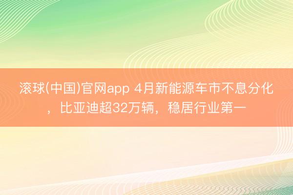 滚球(中国)官网app 4月新能源车市不息分化，比亚迪超32万辆，稳居行业第一