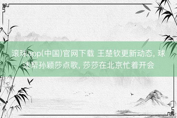 滚球app(中国)官网下载 王楚钦更新动态， 球迷帮孙颖莎点歌， 莎莎在北京忙着开会