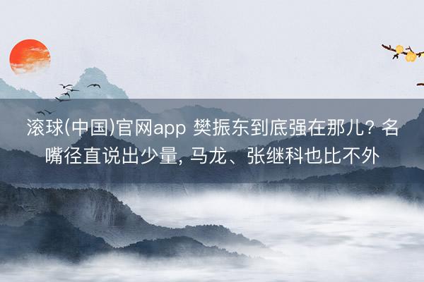 滚球(中国)官网app 樊振东到底强在那儿? 名嘴径直说出少量， 马龙、张继科也比不外