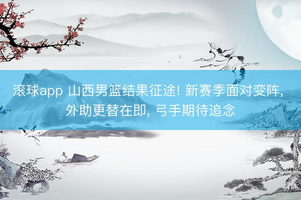 滚球app 山西男篮结果征途! 新赛季面对变阵， 外助更替在即， 弓手期待追念