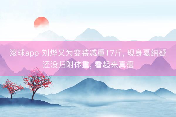 滚球app 刘烨又为变装减重17斤， 现身戛纳疑还没归附体重， 看起来真瘦