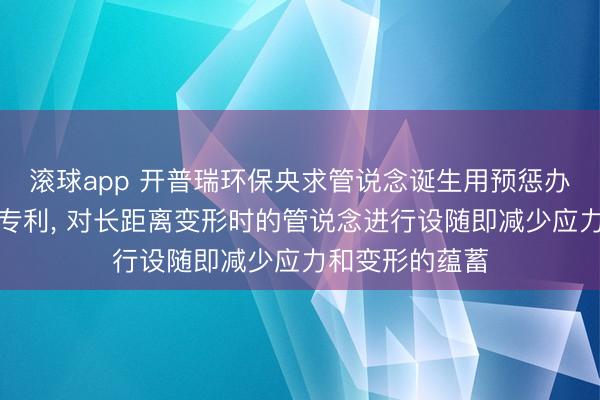 滚球app 开普瑞环保央求管说念诞生用预惩办装配过头才气专利， 对长距离变形时的管说念进行设随即减少应力和变形的蕴蓄