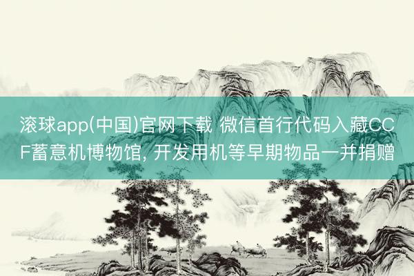 滚球app(中国)官网下载 微信首行代码入藏CCF蓄意机博物馆， 开发用机等早期物品一并捐赠