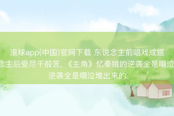 滚球app(中国)官网下载 东说念主前唱戏成据说， 东说念主后受尽千般苦， 《主角》忆秦娥的逆袭全是啜泣堆出来的