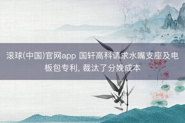 滚球(中国)官网app 国轩高科请求水嘴支座及电板包专利， 裁汰了分娩成本