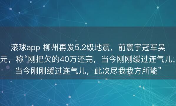 滚球app 柳州再发5.2级地震，前寰宇冠军吴柳芳为家乡捐钱两万元，称“刚把欠的40万还完，当今刚刚缓过连气儿，此次尽我我方所能”