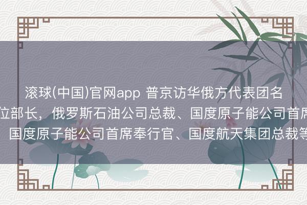 滚球(中国)官网app 普京访华俄方代表团名单公布：含5位副总理8位部长，俄罗斯石油公司总裁、国度原子能公司首席奉行官、国度航天集团总裁等随行