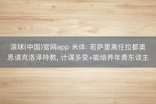 滚球(中国)官网app 米体: 若萨里离任拉都奥思请克洛泽持教, 计谋多变+能培养年青东谈主