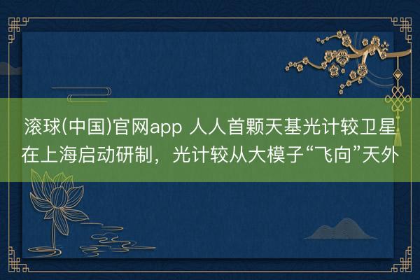 滚球(中国)官网app 人人首颗天基光计较卫星在上海启动研制，光计较从大模子“飞向”天外