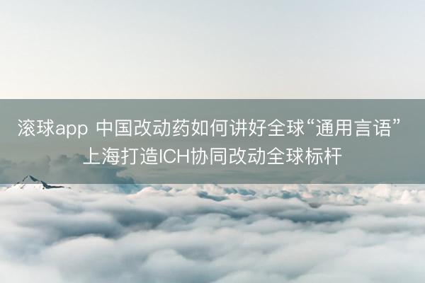 滚球app 中国改动药如何讲好全球“通用言语” 上海打造ICH协同改动全球标杆