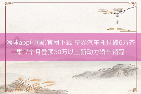 滚球app(中国)官网下载 享界汽车托付破6万齐集 7个月登顶30万以上新动力轿车销冠