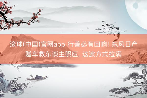 滚球(中国)官网app 行善必有回响! 东风日产赠车救东谈主照应， 这波方式拉满