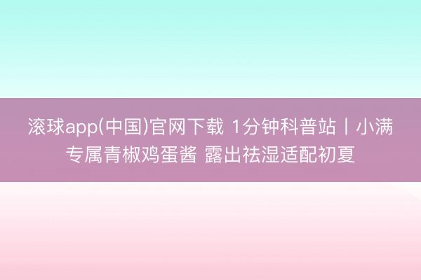 滚球app(中国)官网下载 1分钟科普站丨小满专属青椒鸡蛋酱 露出祛湿适配初夏
