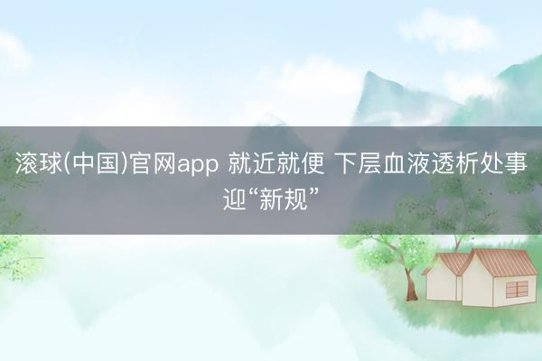 滚球(中国)官网app 就近就便 下层血液透析处事迎“新规”