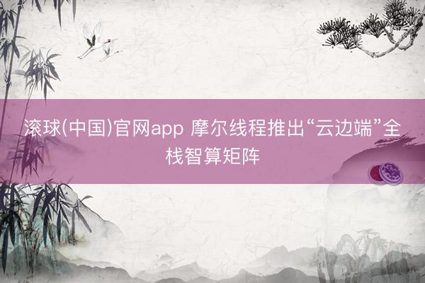 滚球(中国)官网app 摩尔线程推出“云边端”全栈智算矩阵