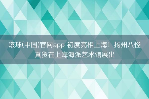 滚球(中国)官网app 初度亮相上海！扬州八怪真货在上海海派艺术馆展出