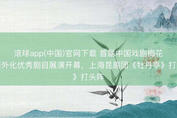 滚球app(中国)官网下载 首届中国戏剧梅花奖海外化优秀剧目展演开幕,上海昆剧团《牡丹亭》打头阵