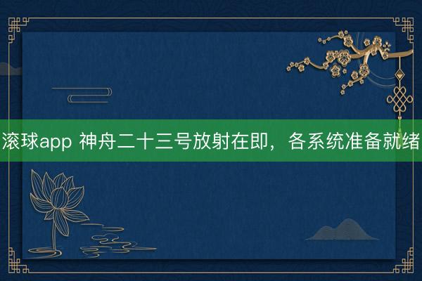 滚球app 神舟二十三号放射在即,各系统准备就绪