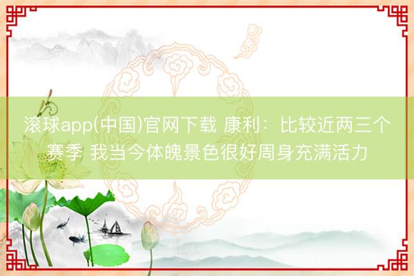滚球app(中国)官网下载 康利：比较近两三个赛季 我当今体魄景色很好周身充满活力