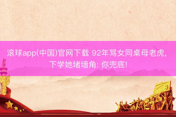 滚球app(中国)官网下载 92年骂女同桌母老虎， 下学她堵墙角: 你兜底!