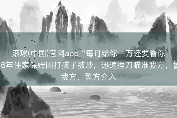 滚球(中国)官网app “每月给你一万还要看你神采！”6年住家保姆因打孩子被炒，迅速捏刀瞄准我方，警方介入