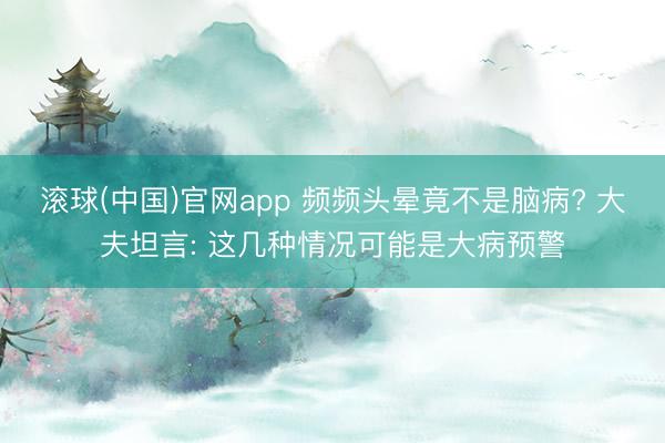 滚球(中国)官网app 频频头晕竟不是脑病? 大夫坦言: 这几种情况可能是大病预警