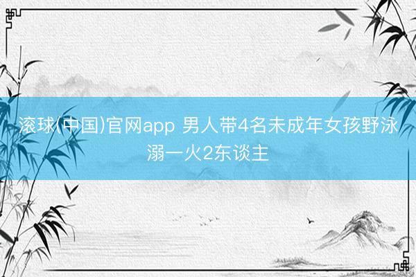 滚球(中国)官网app 男人带4名未成年女孩野泳溺一火2东谈主