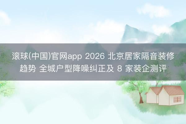 滚球(中国)官网app 2026 北京居家隔音装修趋势 全城户型降噪纠正及 8 家装企测评
