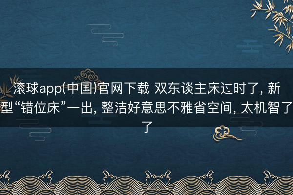 滚球app(中国)官网下载 双东谈主床过时了， 新型“错位床”一出， 整洁好意思不雅省空间， 太机智了