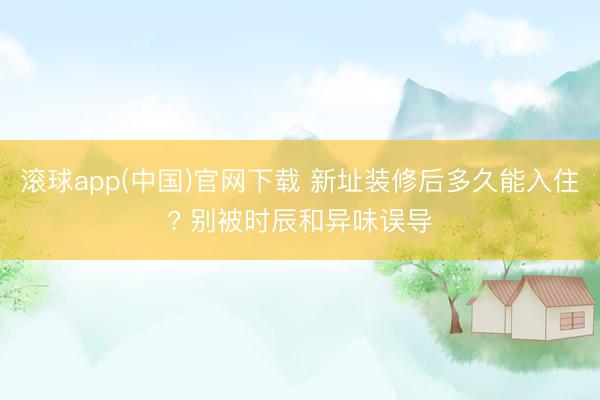 滚球app(中国)官网下载 新址装修后多久能入住? 别被时辰和异味误导
