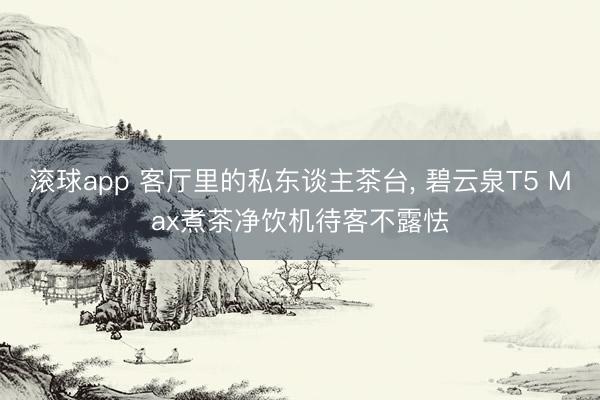 滚球app 客厅里的私东谈主茶台， 碧云泉T5 Max煮茶净饮机待客不露怯