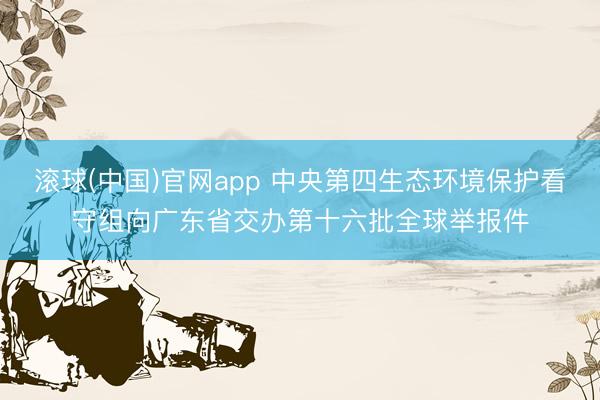 滚球(中国)官网app 中央第四生态环境保护看守组向广东省交办第十六批全球举报件