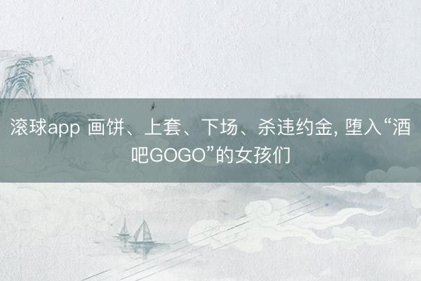 滚球app 画饼、上套、下场、杀违约金， 堕入“酒吧GOGO”的女孩们