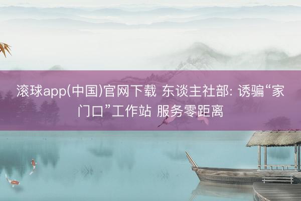 滚球app(中国)官网下载 东谈主社部: 诱骗“家门口”工作站 服务零距离