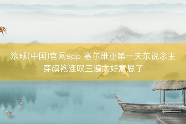 滚球(中国)官网app 塞尔维亚第一夫东说念主穿旗袍连叹三遍太好意思了