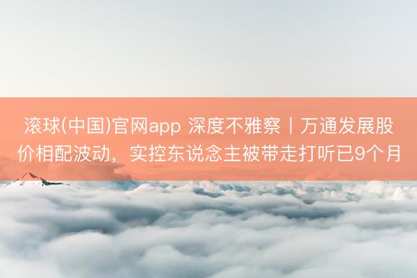 滚球(中国)官网app 深度不雅察丨万通发展股价相配波动，实控东说念主被带走打听已9个月