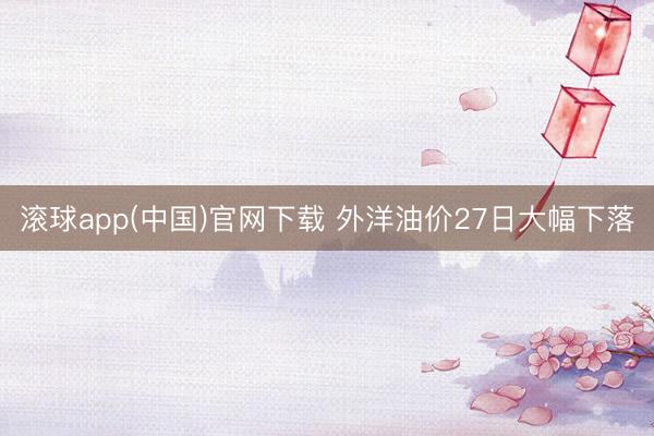 滚球app(中国)官网下载 外洋油价27日大幅下落