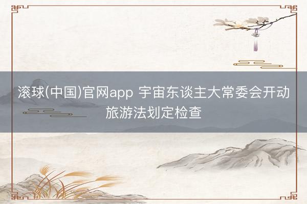 滚球(中国)官网app 宇宙东谈主大常委会开动旅游法划定检查