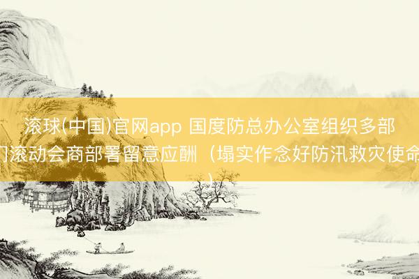 滚球(中国)官网app 国度防总办公室组织多部门滚动会商部署留意应酬（塌实作念好防汛救灾使命）