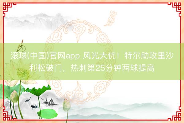 滚球(中国)官网app 风光大优！特尔助攻里沙利松破门，热刺第25分钟两球提高