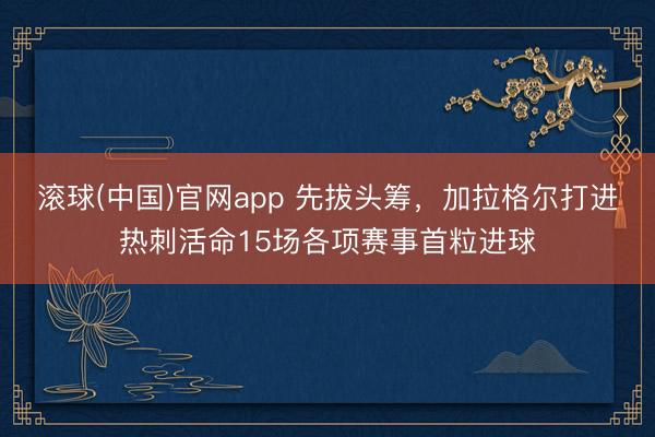 滚球(中国)官网app 先拔头筹，加拉格尔打进热刺活命15场各项赛事首粒进球