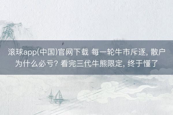 滚球app(中国)官网下载 每一轮牛市斥逐， 散户为什么必亏? 看完三代牛熊限定， 终于懂了