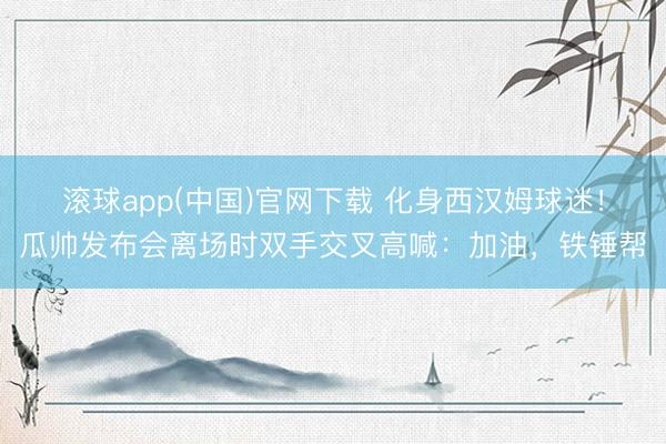 滚球app(中国)官网下载 化身西汉姆球迷！瓜帅发布会离场时双手交叉高喊：加油，铁锤帮