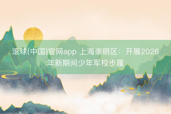 滚球(中国)官网app 上海崇明区：开展2026年新期间少年军校步履