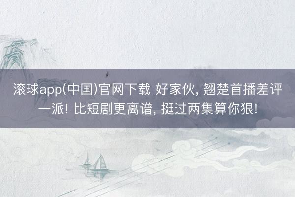 滚球app(中国)官网下载 好家伙， 翘楚首播差评一派! 比短剧更离谱， 挺过两集算你狠!
