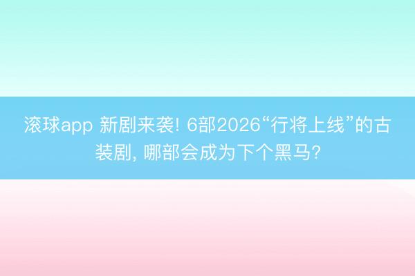 滚球app 新剧来袭! 6部2026“行将上线”的古装剧， 哪部会成为下个黑马?