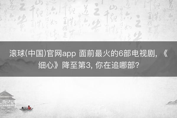 滚球(中国)官网app 面前最火的6部电视剧， 《细心》降至第3， 你在追哪部?