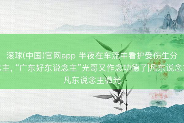 滚球(中国)官网app 半夜在车流中看护受伤生分东说念主， “广东好东说念主”光哥又作念功德了|凡东说念主微光