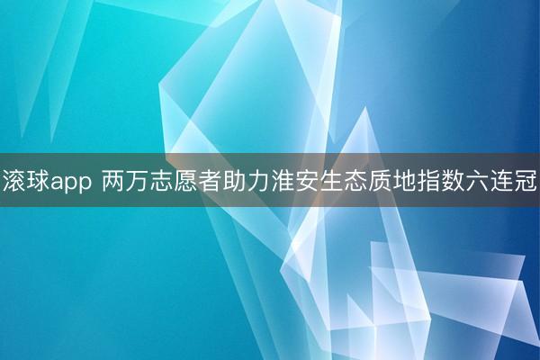 滚球app 两万志愿者助力淮安生态质地指数六连冠